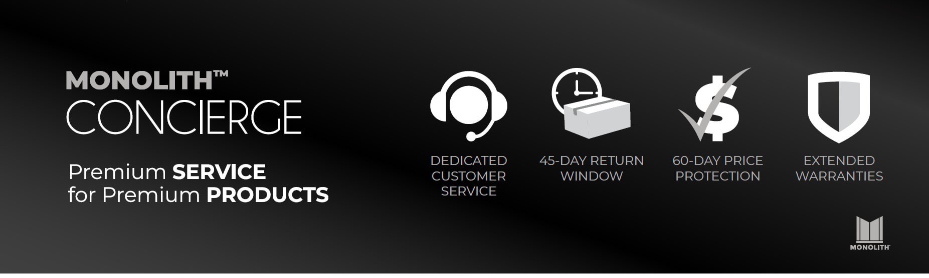 Monolith Concierge. Dedicated Customer Service. 45-Day Return Window. 60-Day Price Protection. Extended Warranties.